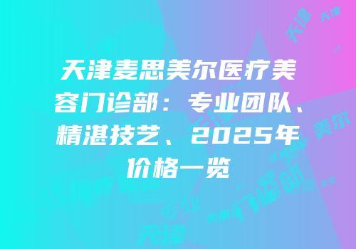 天津麦思美尔医疗美容门诊部：专业团队、精湛技艺、2025年价格一览