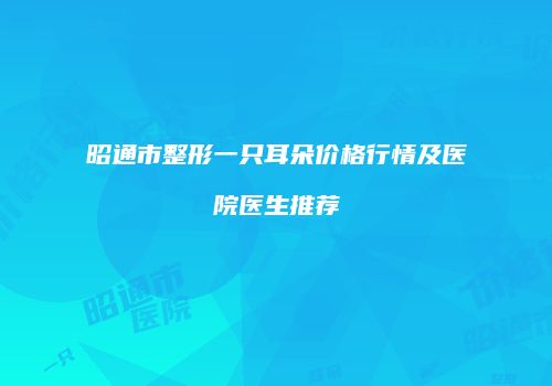 昭通市整形一只耳朵价格行情及医院医生推荐