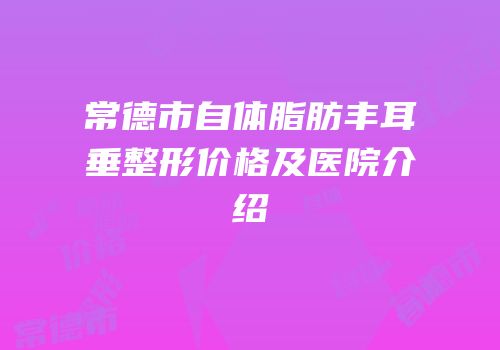 常德市自体脂肪丰耳垂整形价格及医院介绍