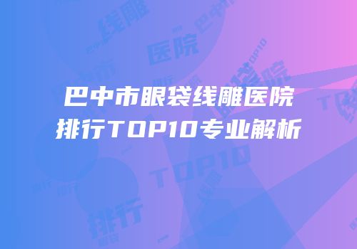 巴中市眼袋线雕医院排行TOP10专业解析