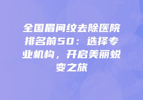 全国眉间纹去除医院排名前50：选择专业机构，开启美丽蜕变之旅