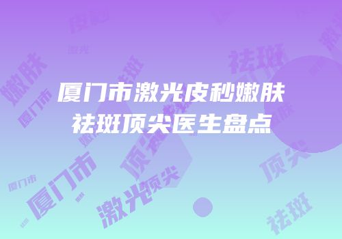 厦门市激光皮秒嫩肤祛斑顶尖医生盘点
