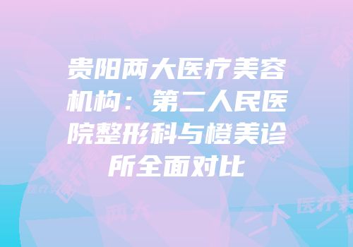贵阳两大医疗美容机构：第二人民医院整形科与橙美诊所全面对比
