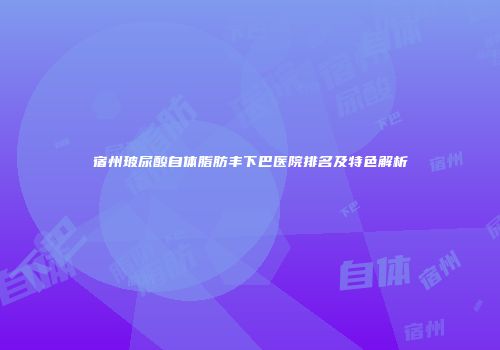宿州玻尿酸自体脂肪丰下巴医院排名及特色解析