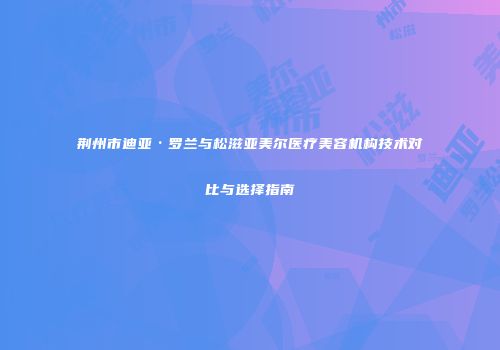 荆州市迪亚·罗兰与松滋亚美尔医疗美容机构技术对比与选择指南
