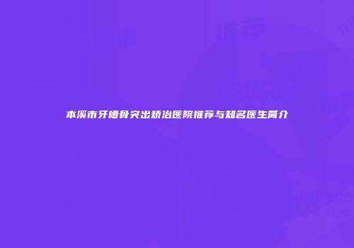 本溪市牙槽骨突出矫治医院推荐与知名医生简介