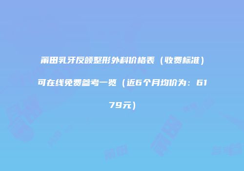 莆田乳牙反颌整形外科价格表（收费标准）可在线免费参考一览（近6个月均价为：6179元）