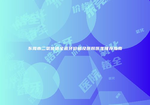 东莞市二氧化锆全瓷牙价格及医院医生推荐指南