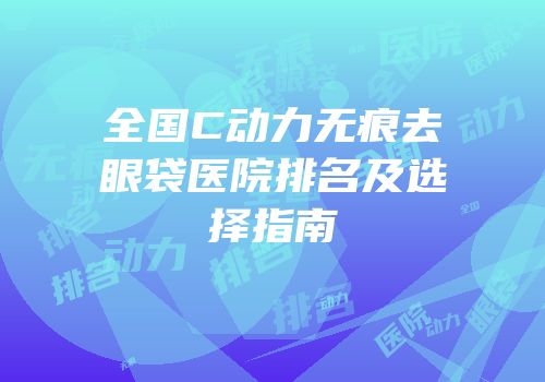 全国C动力无痕去眼袋医院排名及选择指南