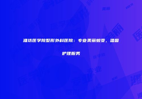 潍坊医学院整形外科医院：专业美丽蜕变，温馨护理服务
