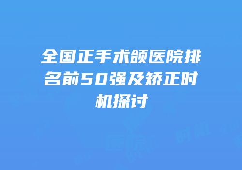 全国正手术颌医院排名前50强及矫正时机探讨
