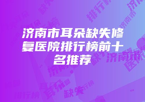 济南市耳朵缺失修复医院排行榜前十名推荐