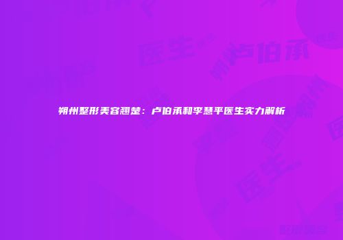 朔州整形美容翘楚：卢伯承和李慧平医生实力解析