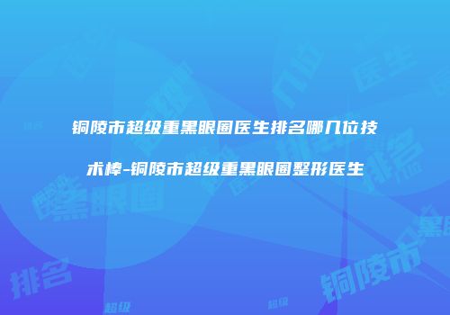 铜陵市超级重黑眼圈医生排名哪几位技术棒-铜陵市超级重黑眼圈整形医生