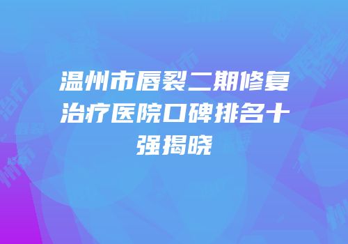 温州市唇裂二期修复治疗医院口碑排名十强揭晓