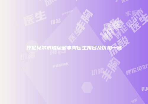 呼伦贝尔市玻尿酸丰胸医生排名及价格一览