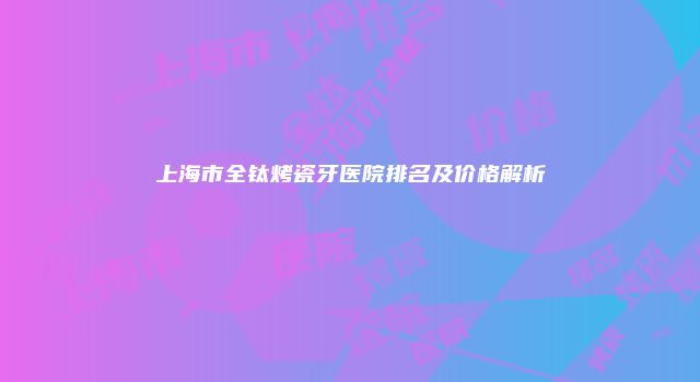 上海市全钛烤瓷牙医院排名及价格解析