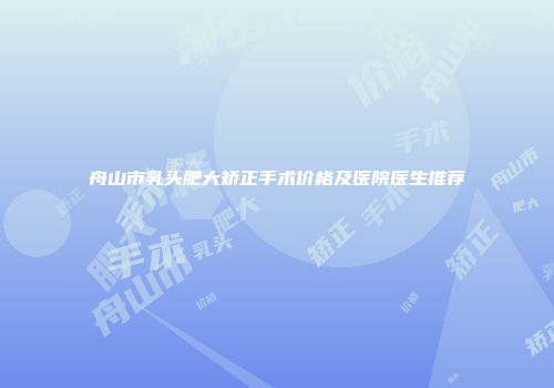 舟山市乳头肥大矫正手术价格及医院医生推荐