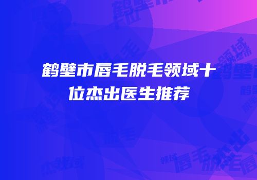鹤壁市唇毛脱毛领域十位杰出医生推荐