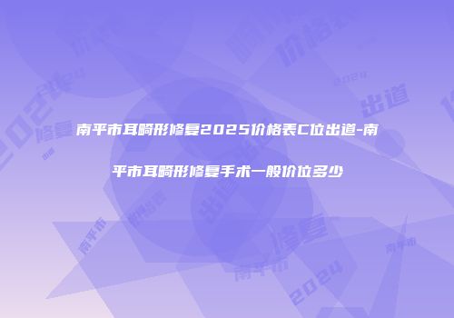 南平市耳畸形修复2025价格表C位出道-南平市耳畸形修复手术一般价位多少