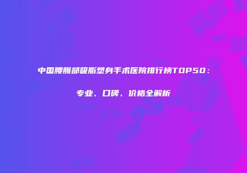 中国腰腹部吸脂塑身手术医院排行榜TOP50：专业、口碑、价格全解析