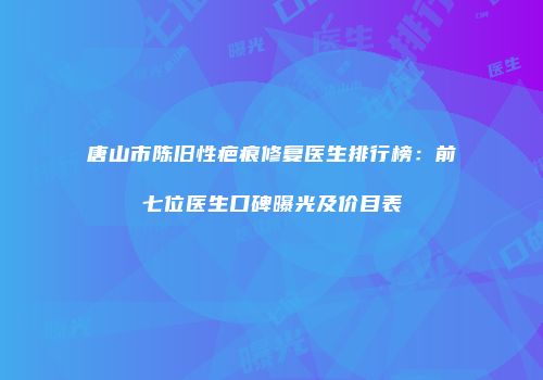 唐山市陈旧性疤痕修复医生排行榜：前七位医生口碑曝光及价目表