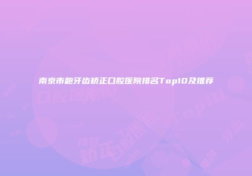 南京市龅牙齿矫正口腔医院排名Top10及推荐