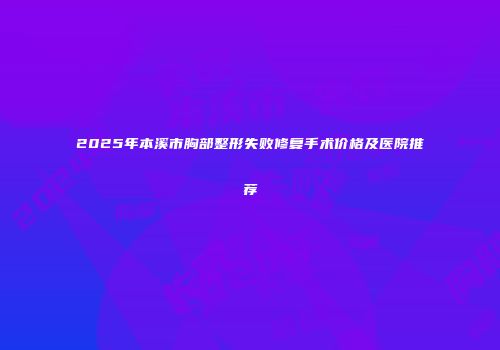 2025年本溪市胸部整形失败修复手术价格及医院推荐