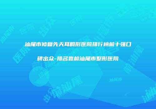 汕尾市修复先天耳畸形医院排行榜前十强口碑出众-排名靠前汕尾市整形医院