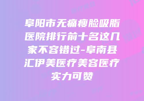 阜阳市无痛瘦脸吸脂医院排行前十名这几家不容错过-阜南县汇伊美医疗美容医疗实力可赞