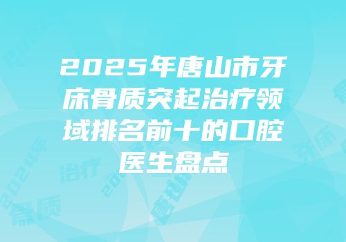 2025年唐山市牙床骨质突起治疗领域排名前十的口腔医生盘点
