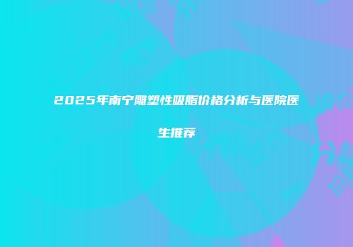 2025年南宁雕塑性吸脂价格分析与医院医生推荐