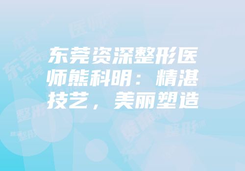 东莞资深整形医师熊科明：精湛技艺，美丽塑造