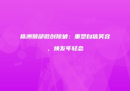 株洲颞部微创除皱：重塑自信笑容，焕发年轻态