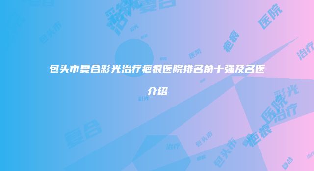 包头市复合彩光治疗疤痕医院排名前十强及名医介绍