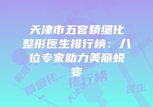 天津市五官精细化整形医生排行榜：八位专家助力美丽蜕变