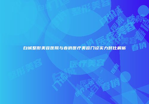 白城整形美容医院与春俏医疗美容门诊实力对比解析