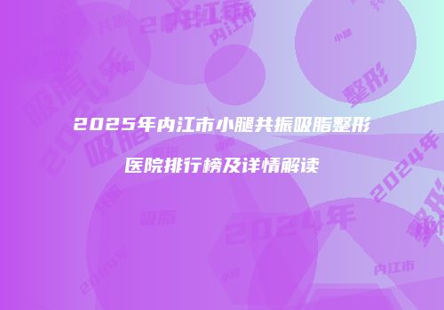 2025年内江市小腿共振吸脂整形医院排行榜及详情解读