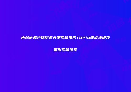 吉林市超声溶脂瘦大腿医院排名TOP10权威速报及整形医院推荐