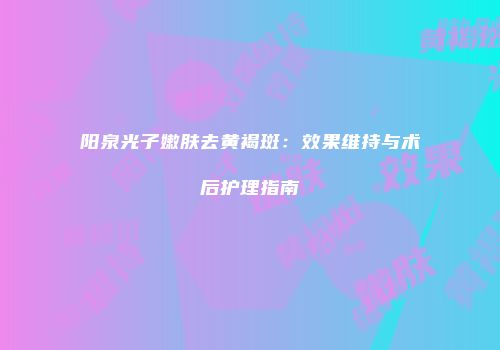 阳泉光子嫩肤去黄褐斑：效果维持与术后护理指南