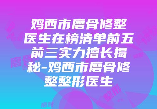 鸡西市磨骨修整医生在榜清单前五前三实力擅长揭秘-鸡西市磨骨修整整形医生