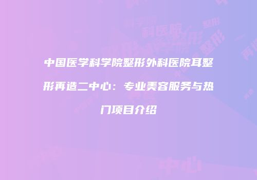 中国医学科学院整形外科医院耳整形再造二中心：专业美容服务与热门项目介绍