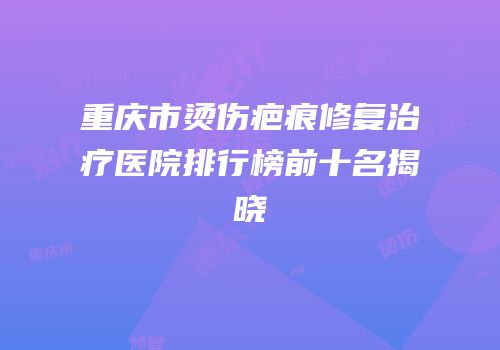重庆市烫伤疤痕修复治疗医院排行榜前十名揭晓