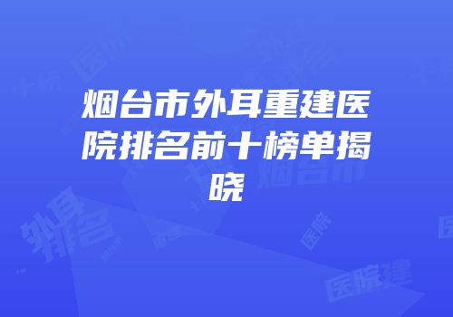 烟台市外耳重建医院排名前十榜单揭晓