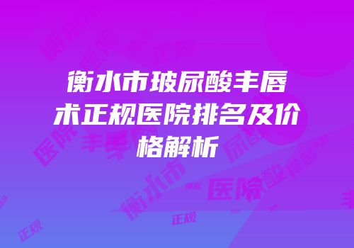 衡水市玻尿酸丰唇术正规医院排名及价格解析