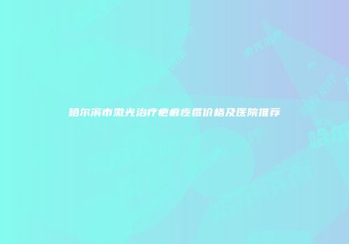 哈尔滨市激光治疗疤痕疙瘩价格及医院推荐