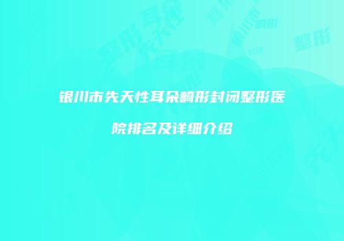 银川市先天性耳朵畸形封闭整形医院排名及详细介绍