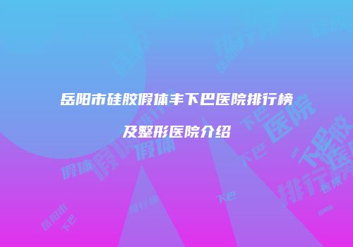 岳阳市硅胶假体丰下巴医院排行榜及整形医院介绍