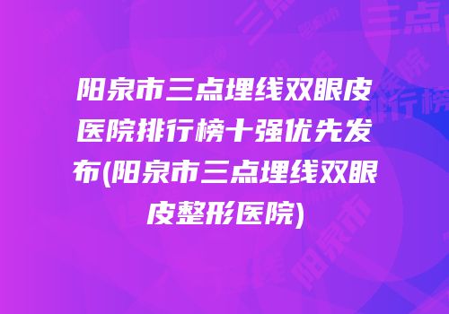 阳泉市三点埋线双眼皮医院排行榜十强优先发布(阳泉市三点埋线双眼皮整形医院)
