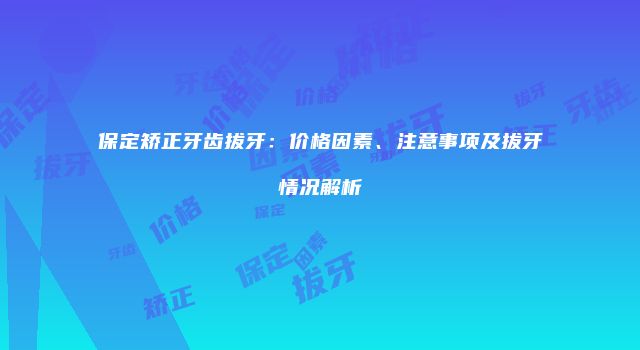 保定矫正牙齿拔牙：价格因素、注意事项及拔牙情况解析